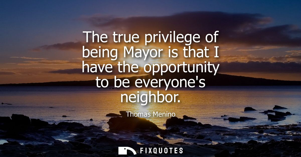 The true privilege of being Mayor is that I have the opportunity to be everyones neighbor