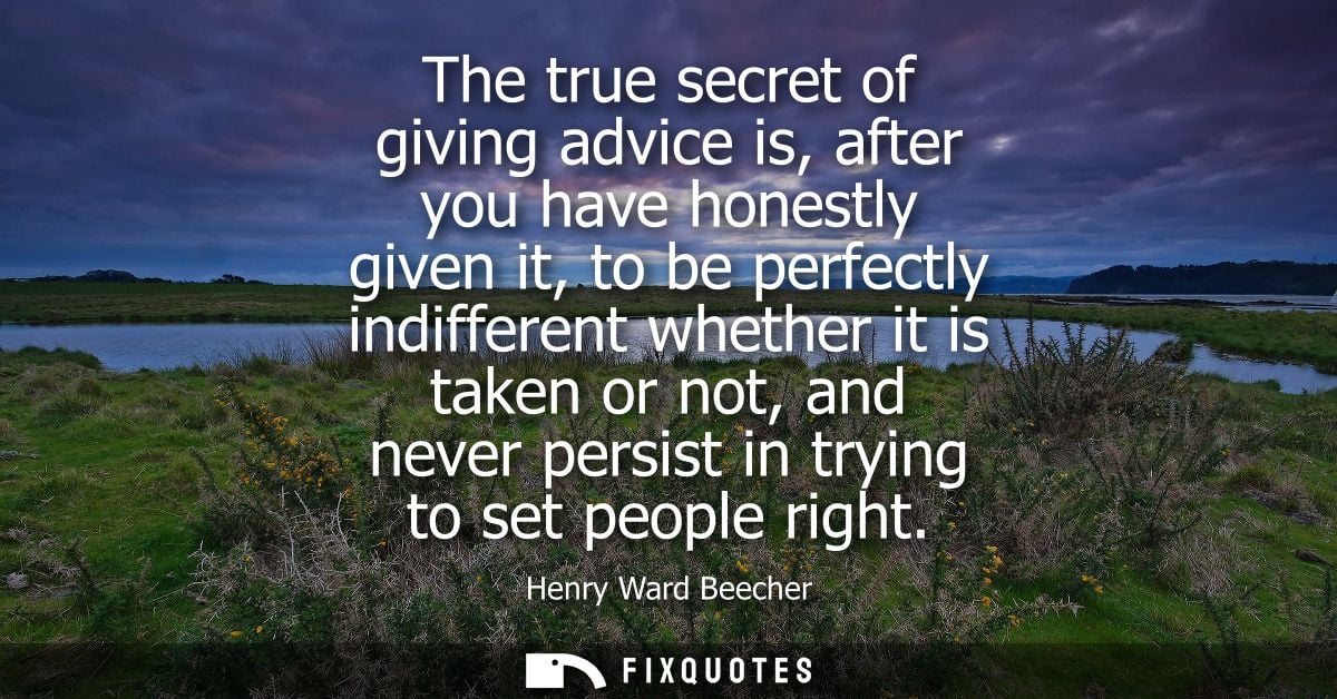 The true secret of giving advice is, after you have honestly given it, to be perfectly indifferent whether it is taken o