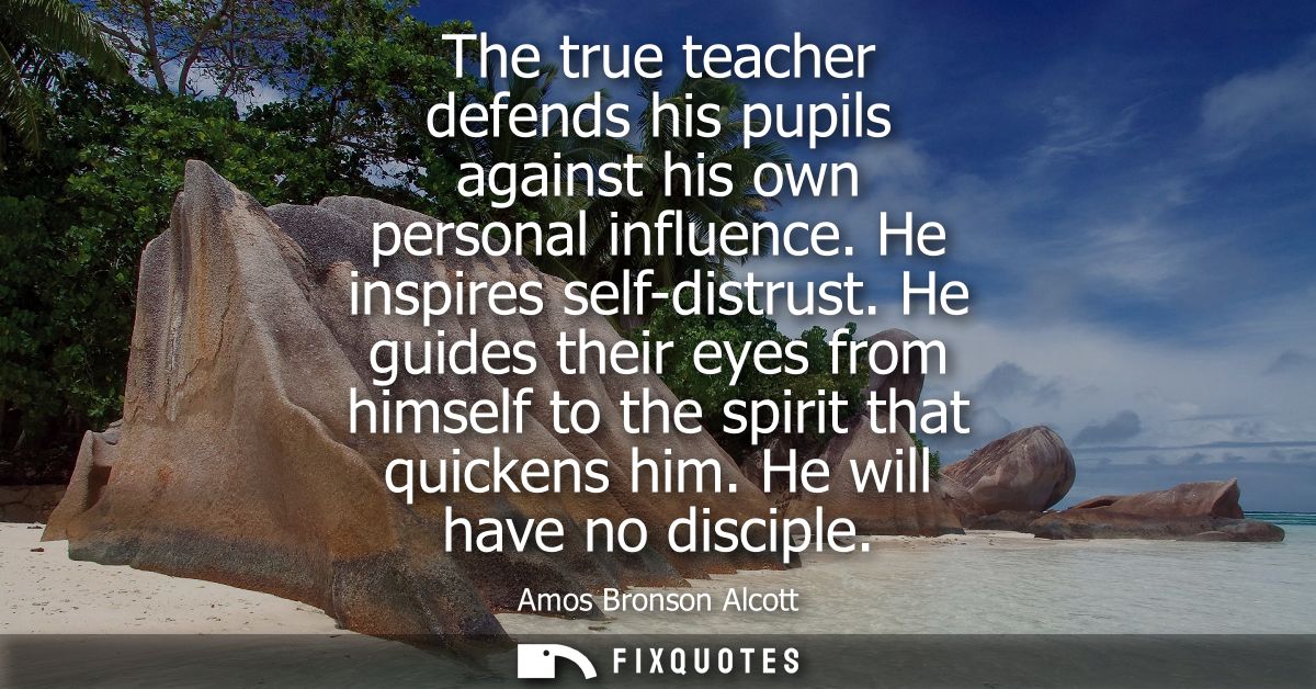 The true teacher defends his pupils against his own personal influence. He inspires self-distrust. He guides their eyes 