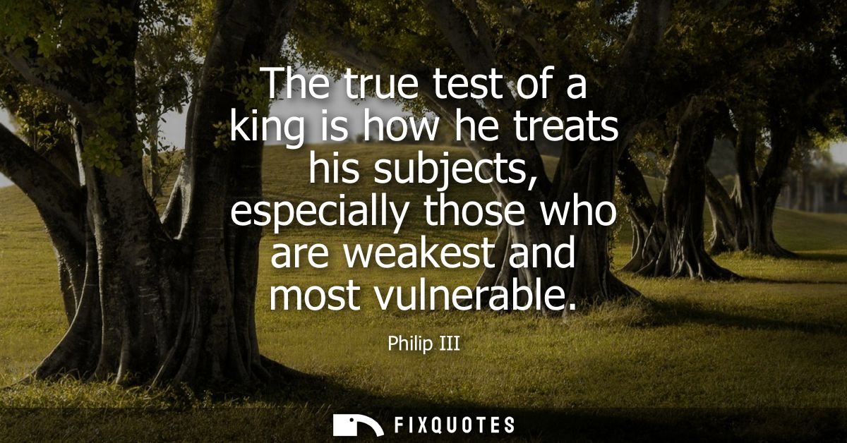 The true test of a king is how he treats his subjects, especially those who are weakest and most vulnerable