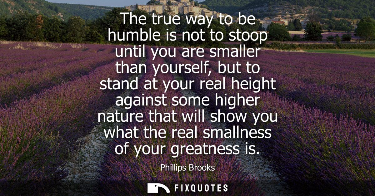 The true way to be humble is not to stoop until you are smaller than yourself, but to stand at your real height against 
