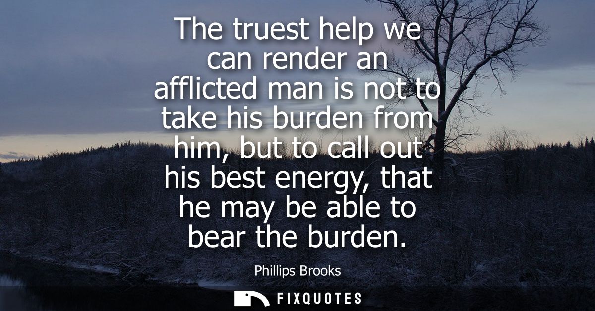 The truest help we can render an afflicted man is not to take his burden from him, but to call out his best energy, that