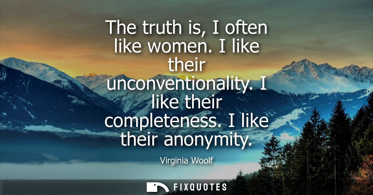 The truth is, I often like women. I like their unconventionality. I like their completeness. I like their anonymity