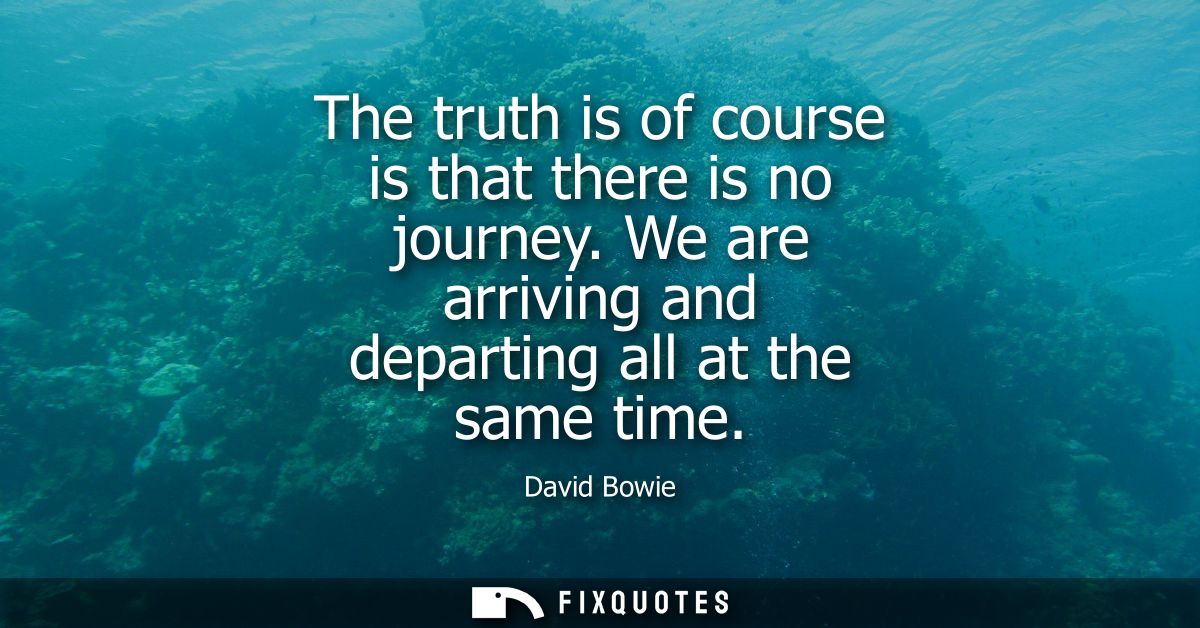 The truth is of course is that there is no journey. We are arriving and departing all at the same time