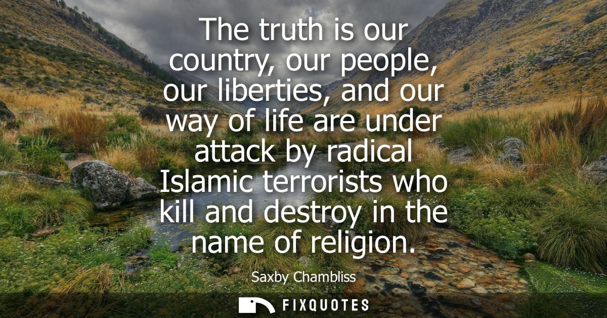 The truth is our country, our people, our liberties, and our way of life are under attack by radical Islamic terrorists 