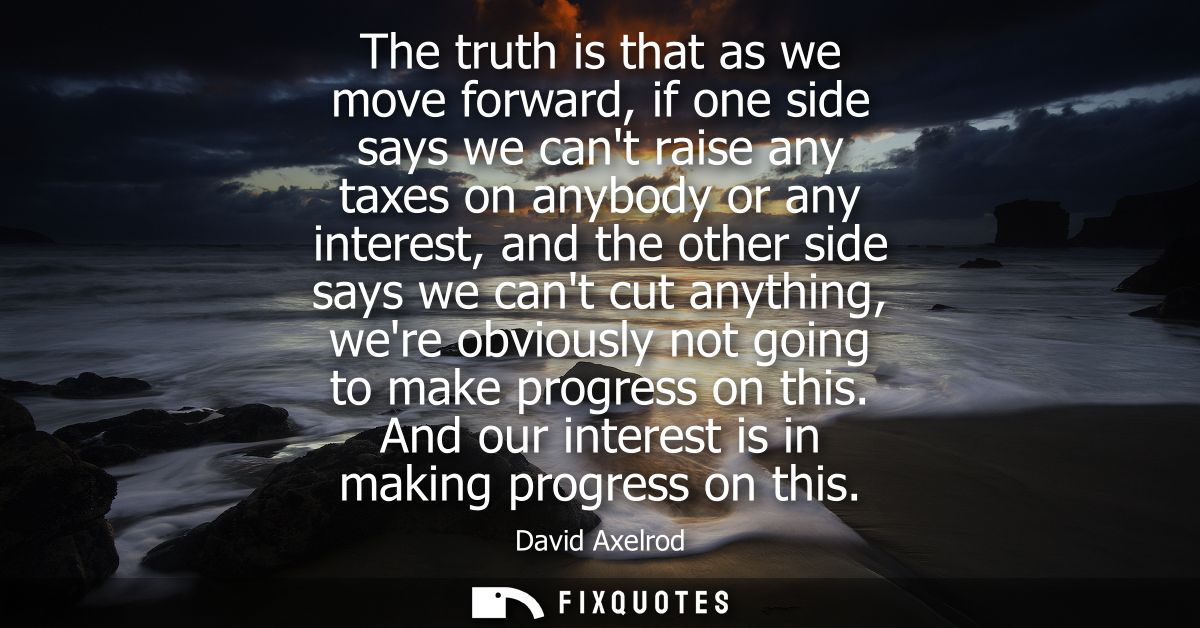 The truth is that as we move forward, if one side says we cant raise any taxes on anybody or any interest, and the other