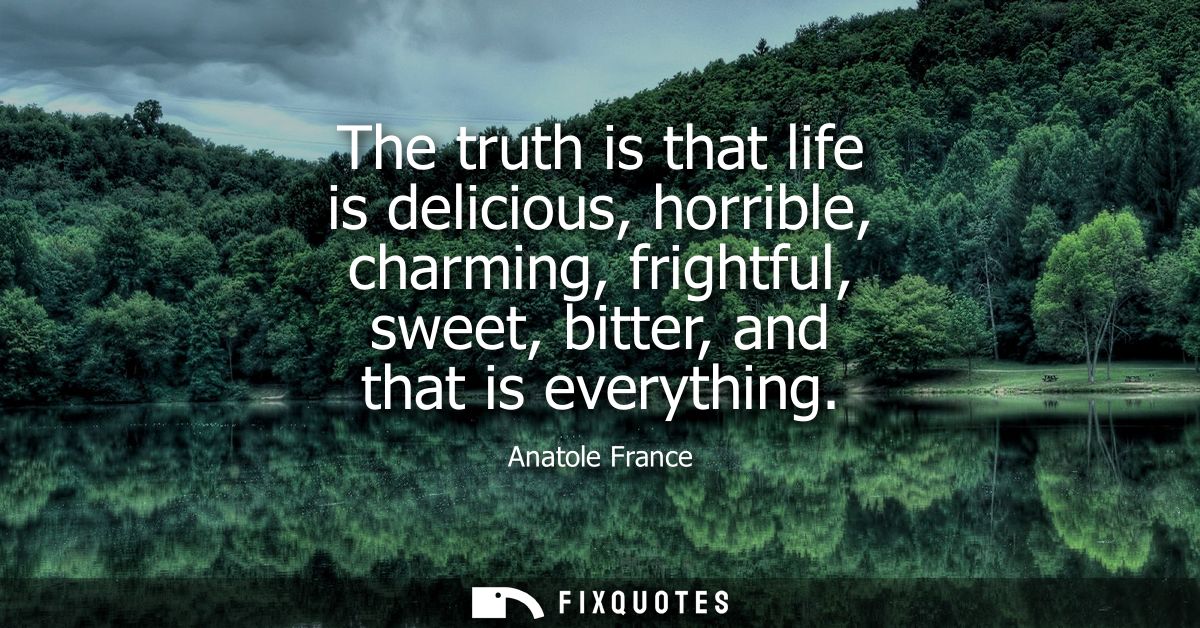 The truth is that life is delicious, horrible, charming, frightful, sweet, bitter, and that is everything