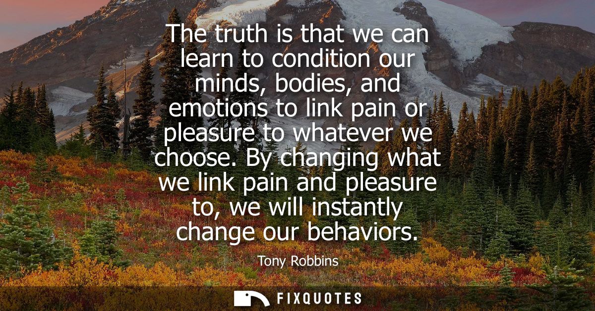 The truth is that we can learn to condition our minds, bodies, and emotions to link pain or pleasure to whatever we choo