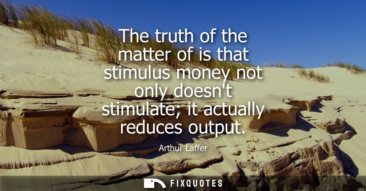 The truth of the matter of is that stimulus money not only doesnt stimulate it actually reduces output