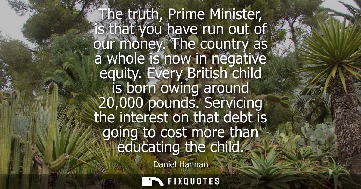 The truth, Prime Minister, is that you have run out of our money. The country as a whole is now in negative equity.