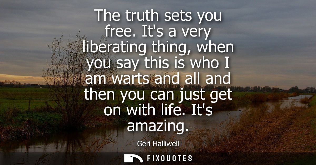 The truth sets you free. Its a very liberating thing, when you say this is who I am warts and all and then you can just 