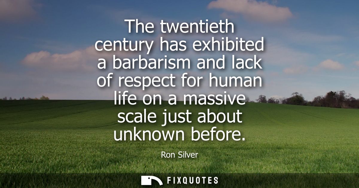 The twentieth century has exhibited a barbarism and lack of respect for human life on a massive scale just about unknown