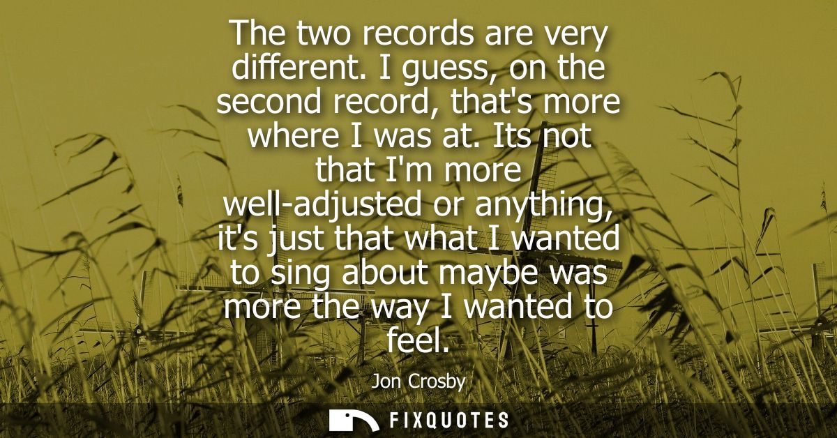 The two records are very different. I guess, on the second record, thats more where I was at. Its not that Im more well-