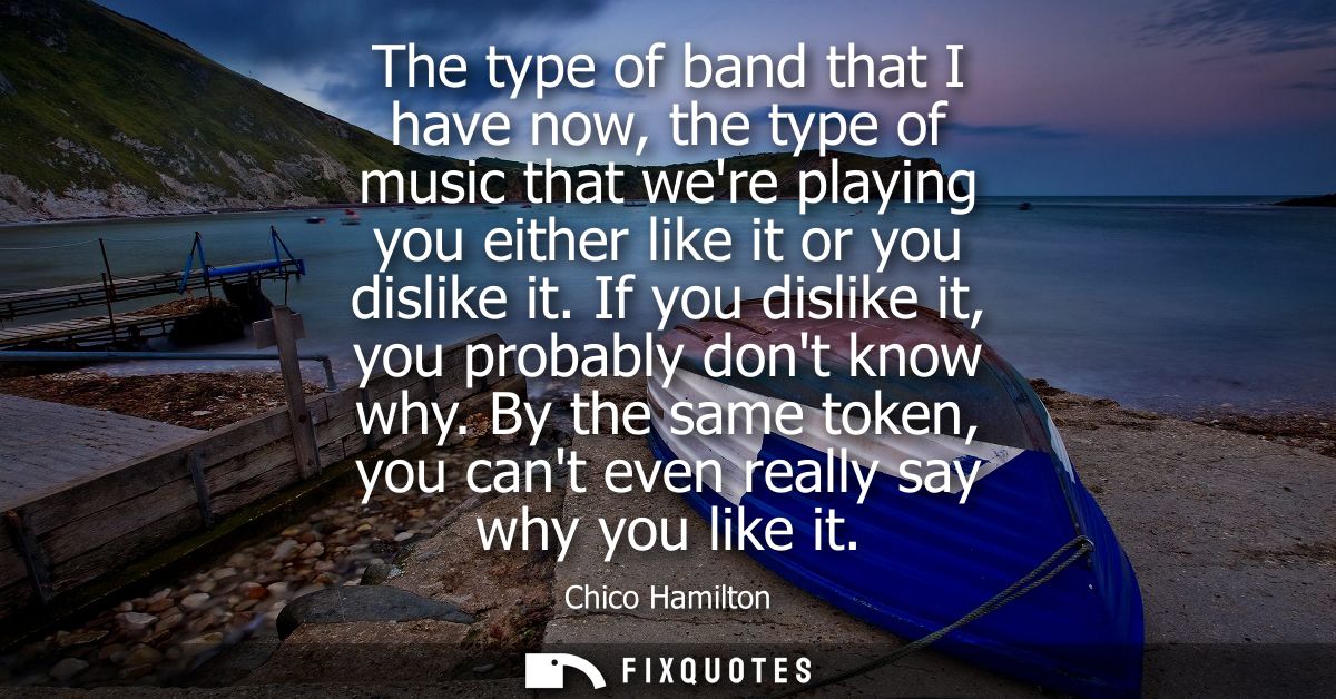 The type of band that I have now, the type of music that were playing you either like it or you dislike it. If you disli