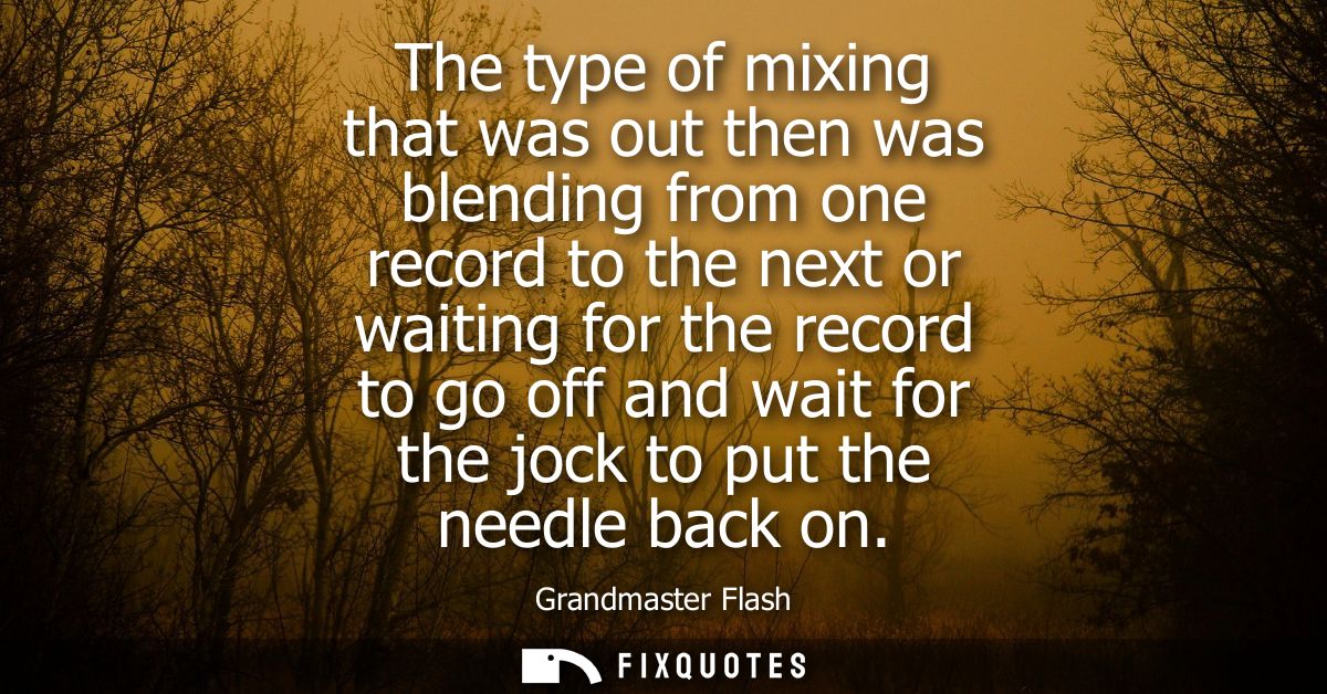 The type of mixing that was out then was blending from one record to the next or waiting for the record to go off and wa