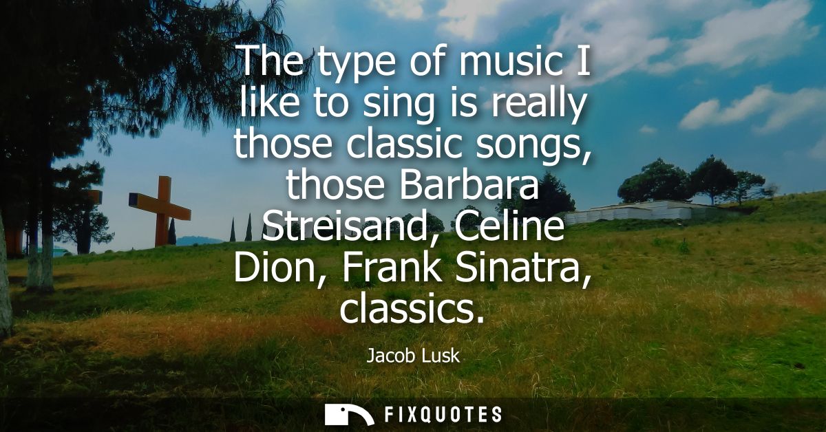 The type of music I like to sing is really those classic songs, those Barbara Streisand, Celine Dion, Frank Sinatra, cla
