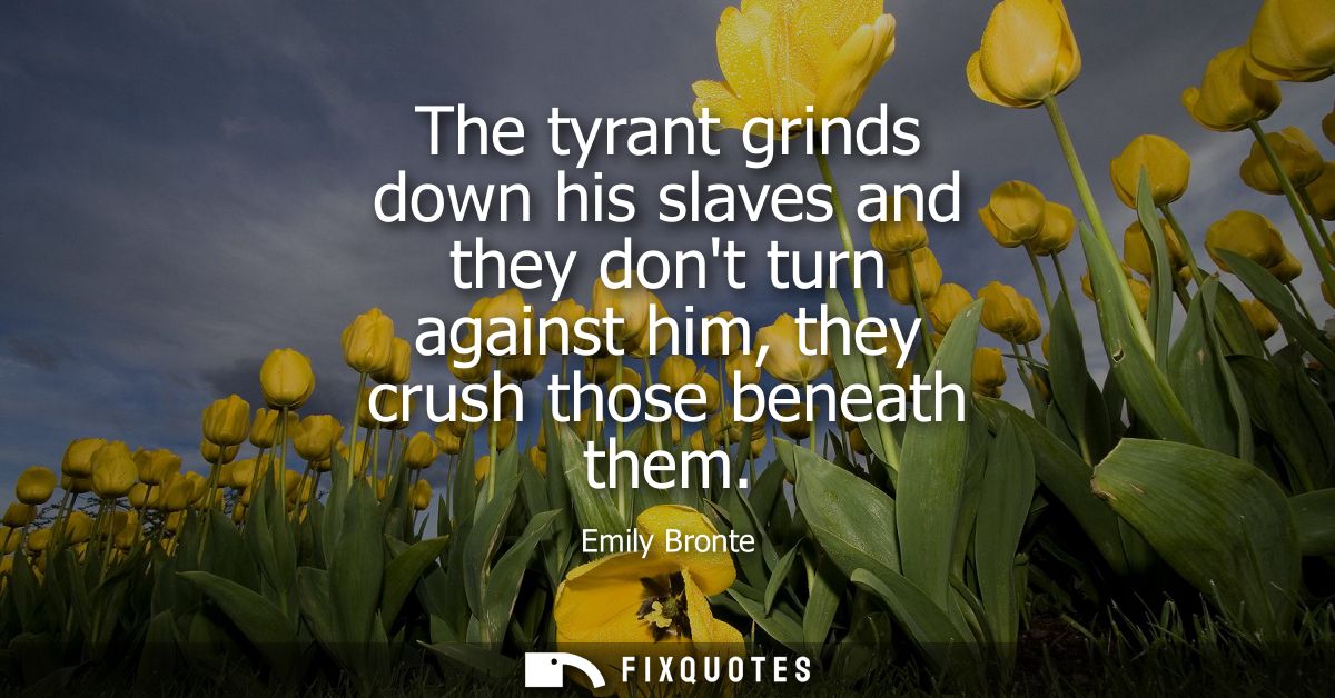The tyrant grinds down his slaves and they dont turn against him, they crush those beneath them