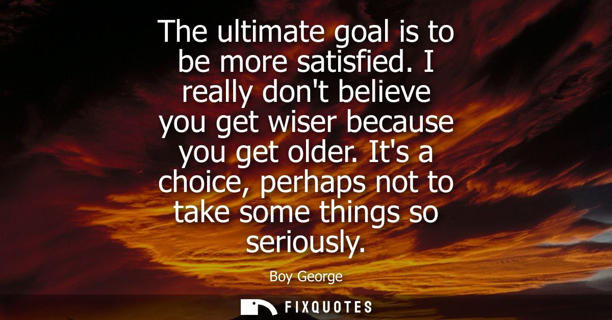The ultimate goal is to be more satisfied. I really dont believe you get wiser because you get older. Its a choice, perh