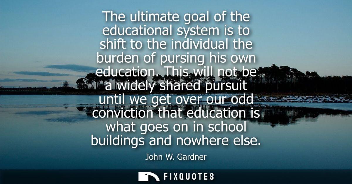 The ultimate goal of the educational system is to shift to the individual the burden of pursing his own education.