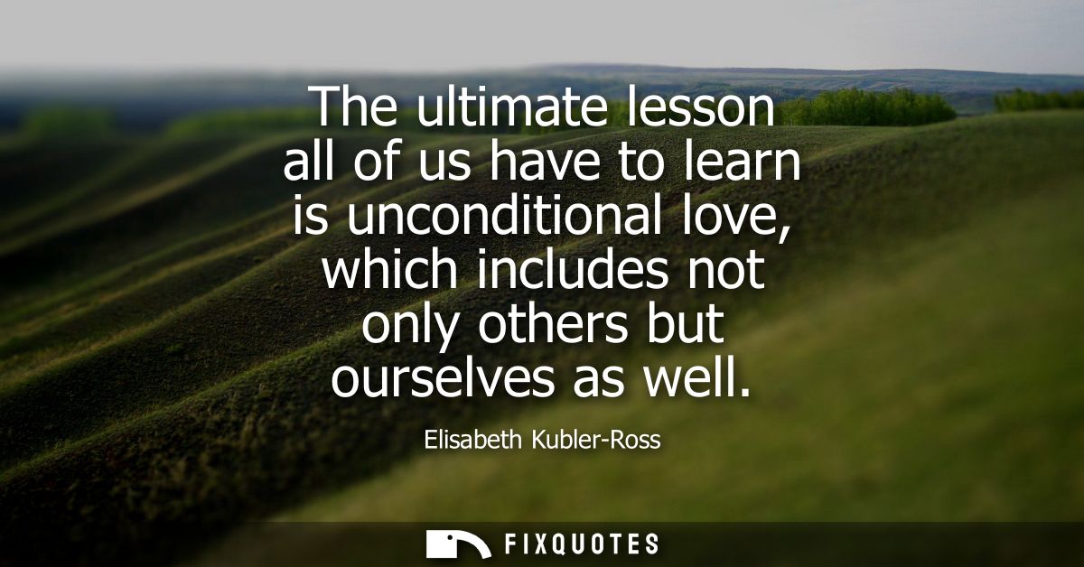 The ultimate lesson all of us have to learn is unconditional love, which includes not only others but ourselves as well