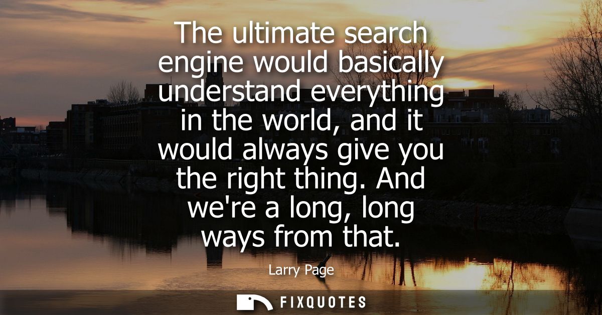 The ultimate search engine would basically understand everything in the world, and it would always give you the right th