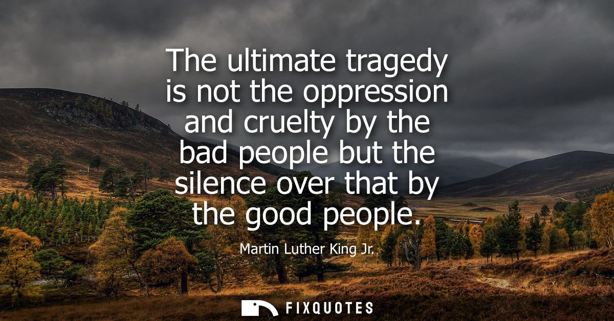 The ultimate tragedy is not the oppression and cruelty by the bad people but the silence over that by the good people