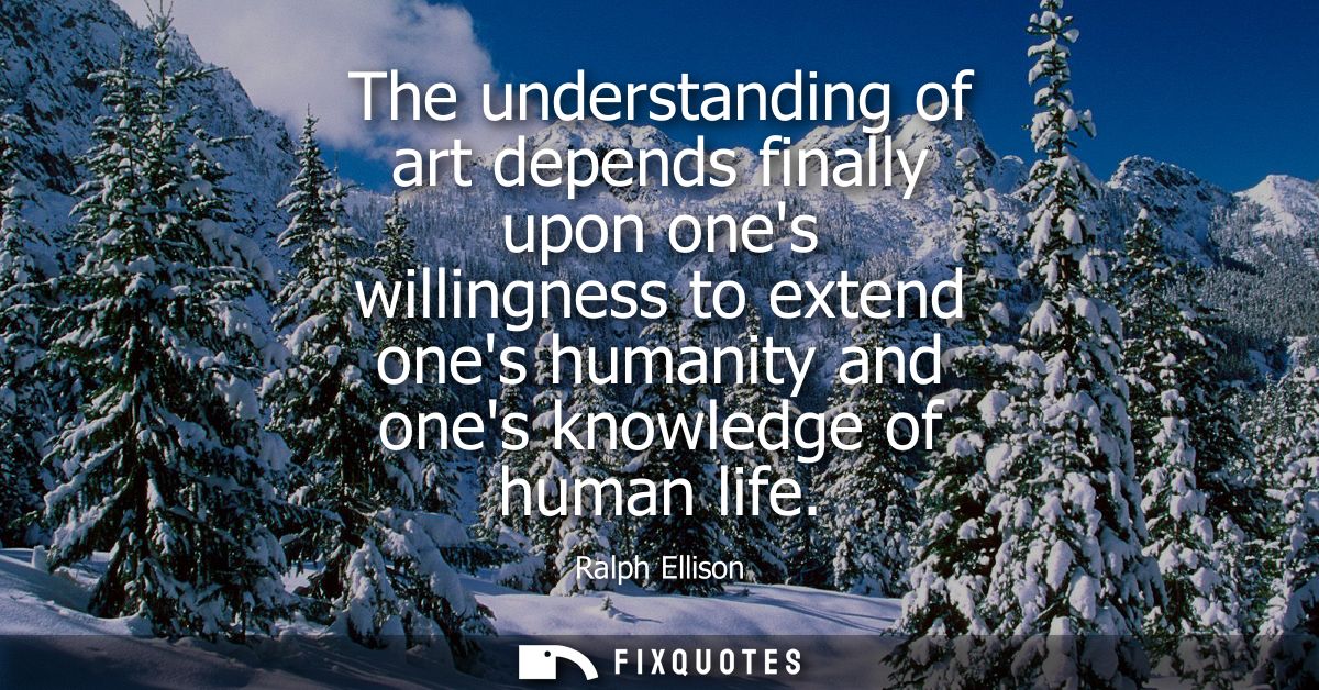 The understanding of art depends finally upon ones willingness to extend ones humanity and ones knowledge of human life