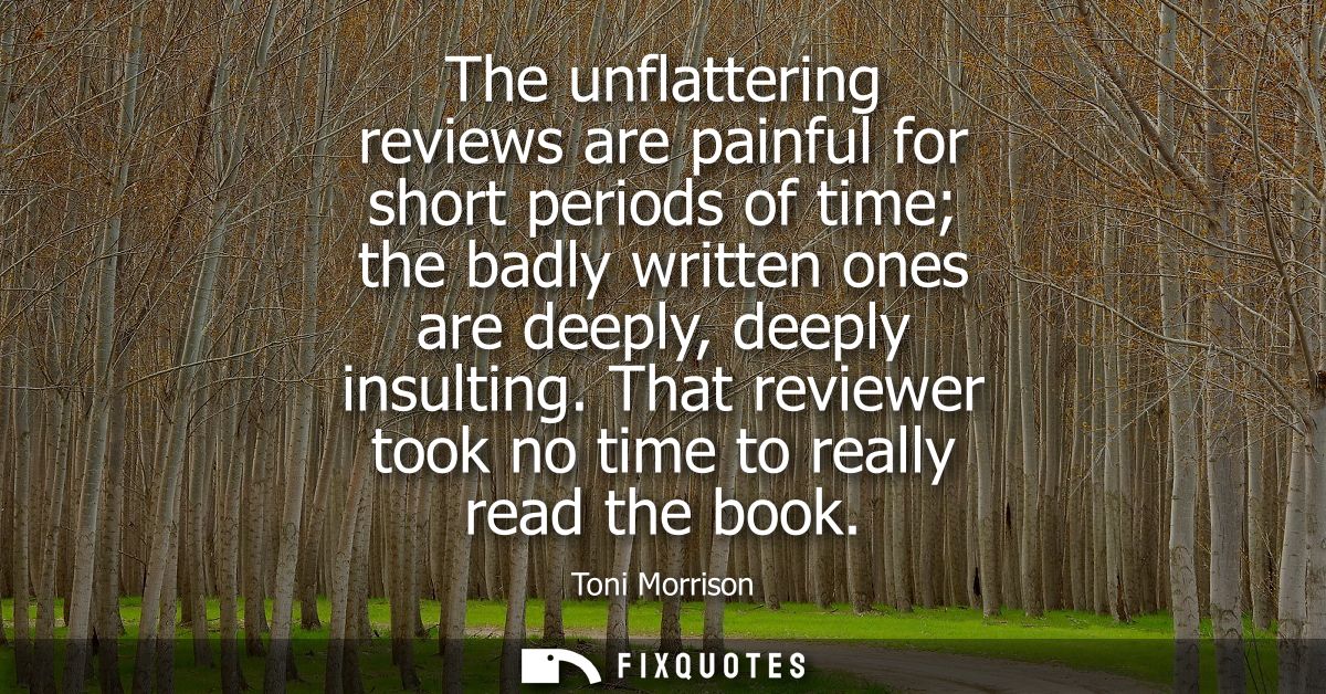 The unflattering reviews are painful for short periods of time the badly written ones are deeply, deeply insulting.