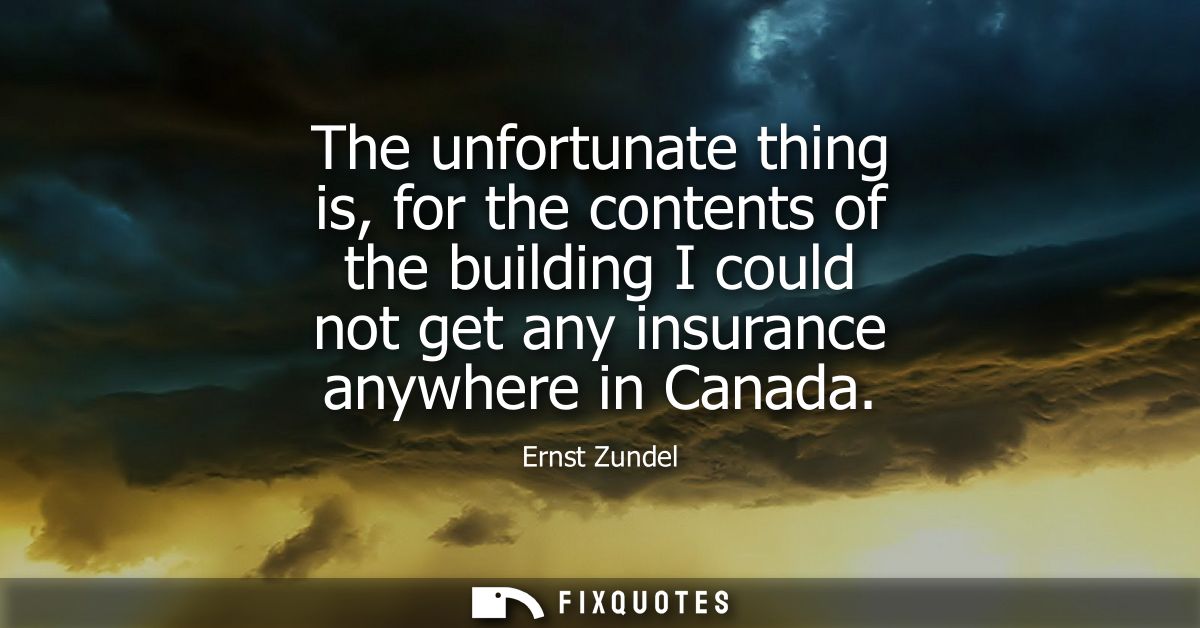 The unfortunate thing is, for the contents of the building I could not get any insurance anywhere in Canada
