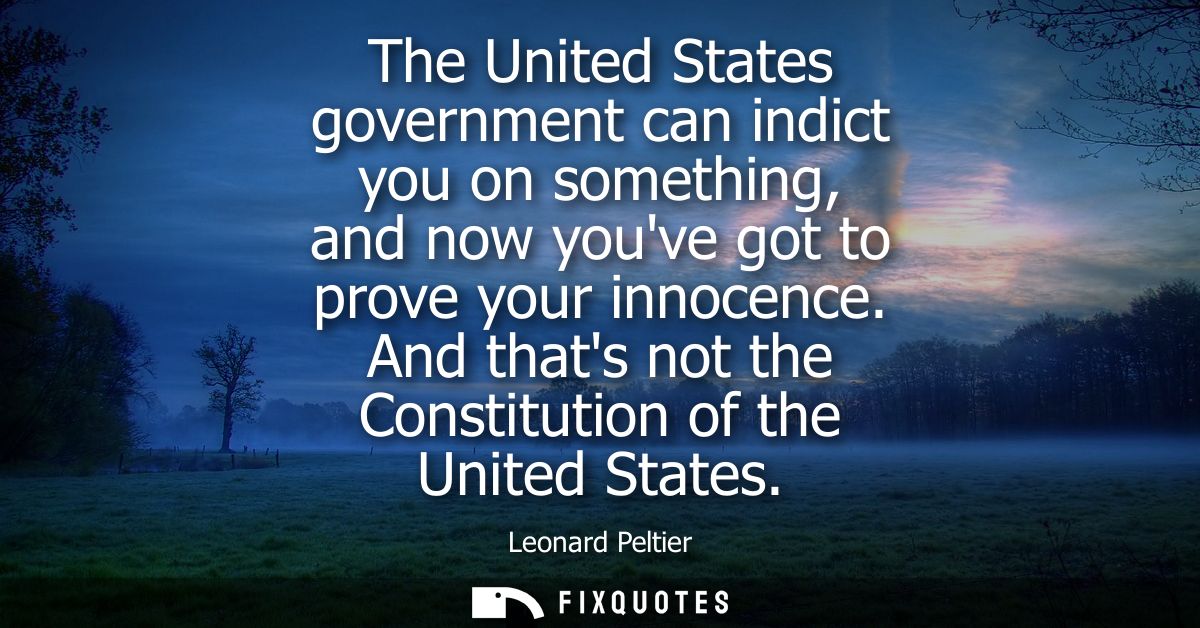 The United States government can indict you on something, and now youve got to prove your innocence. And thats not the C