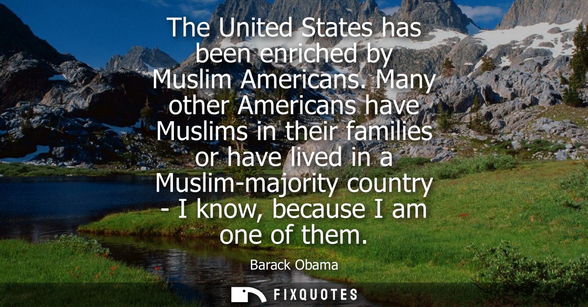 The United States has been enriched by Muslim Americans. Many other Americans have Muslims in their families or have liv