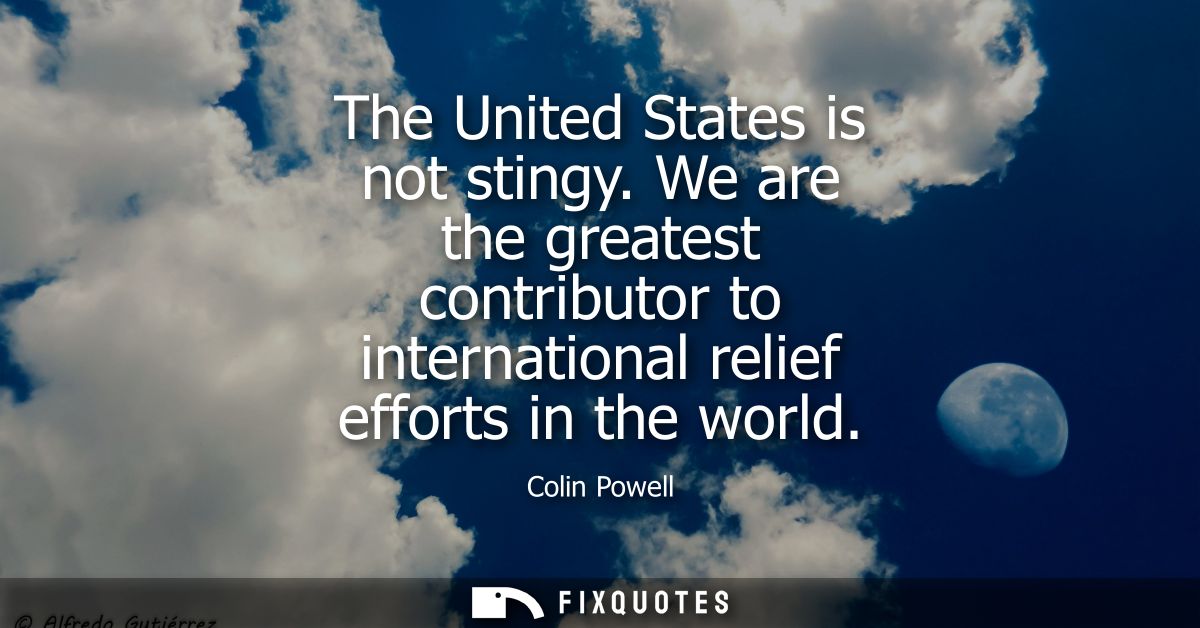 The United States is not stingy. We are the greatest contributor to international relief efforts in the world