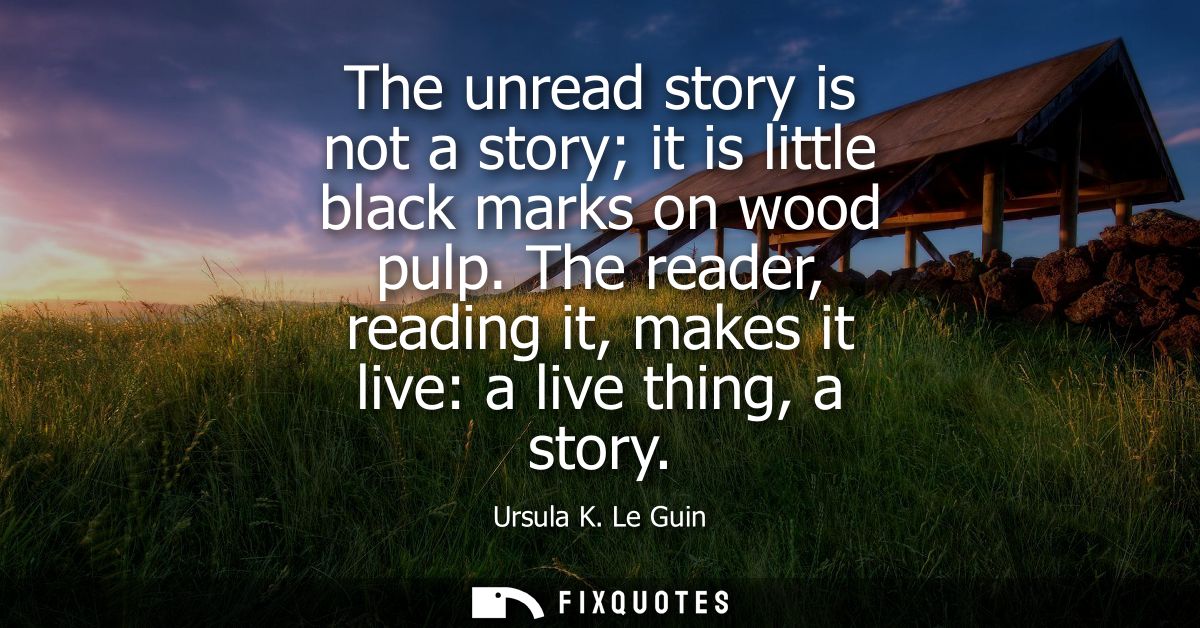 The unread story is not a story it is little black marks on wood pulp. The reader, reading it, makes it live: a live thi