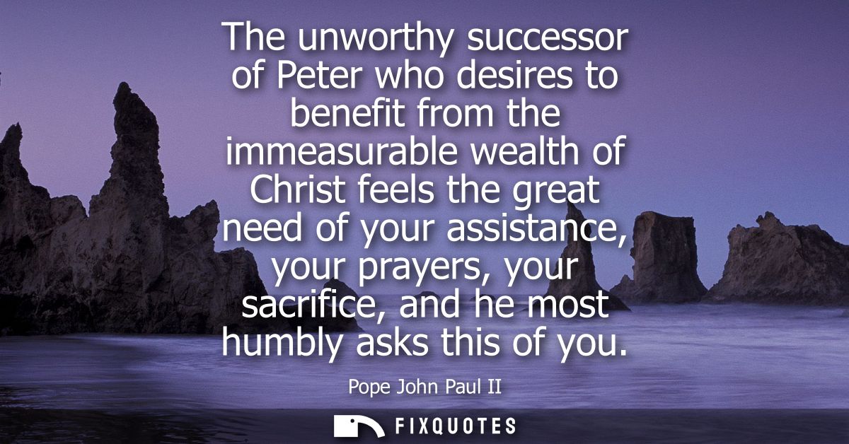 The unworthy successor of Peter who desires to benefit from the immeasurable wealth of Christ feels the great need of yo