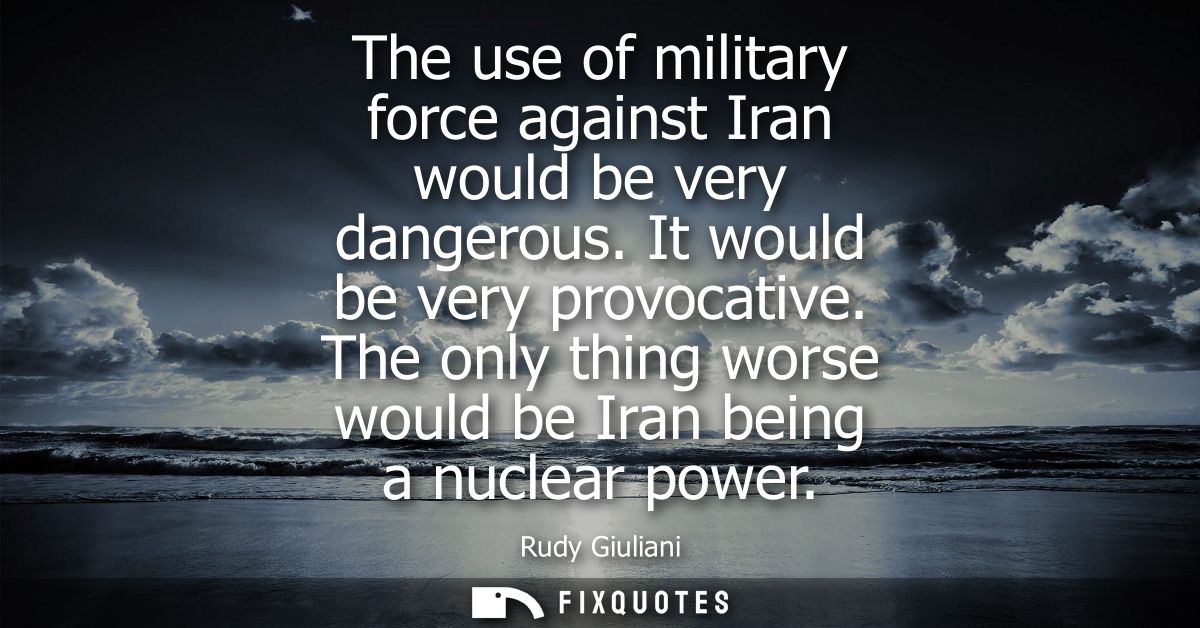 The use of military force against Iran would be very dangerous. It would be very provocative. The only thing worse would