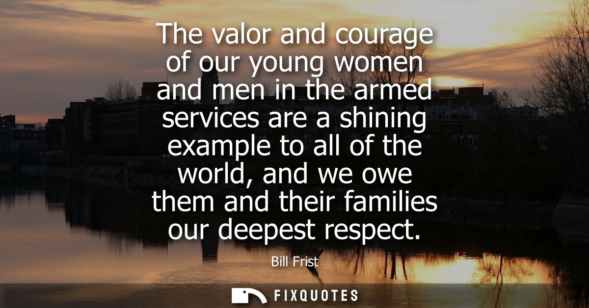 The valor and courage of our young women and men in the armed services are a shining example to all of the world, and we