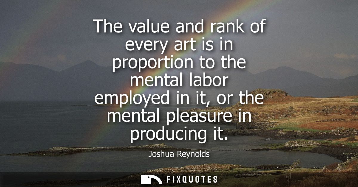 The value and rank of every art is in proportion to the mental labor employed in it, or the mental pleasure in producing