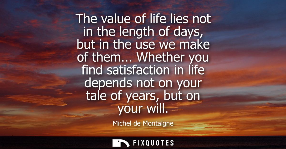 The value of life lies not in the length of days, but in the use we make of them... Whether you find satisfaction in lif