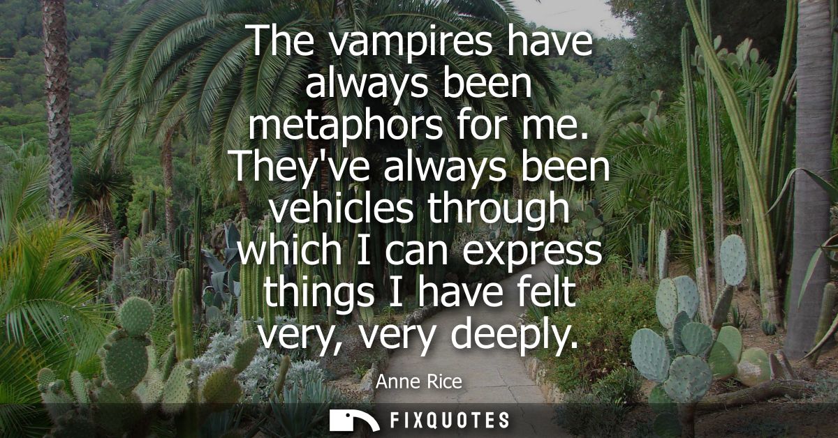 The vampires have always been metaphors for me. Theyve always been vehicles through which I can express things I have fe