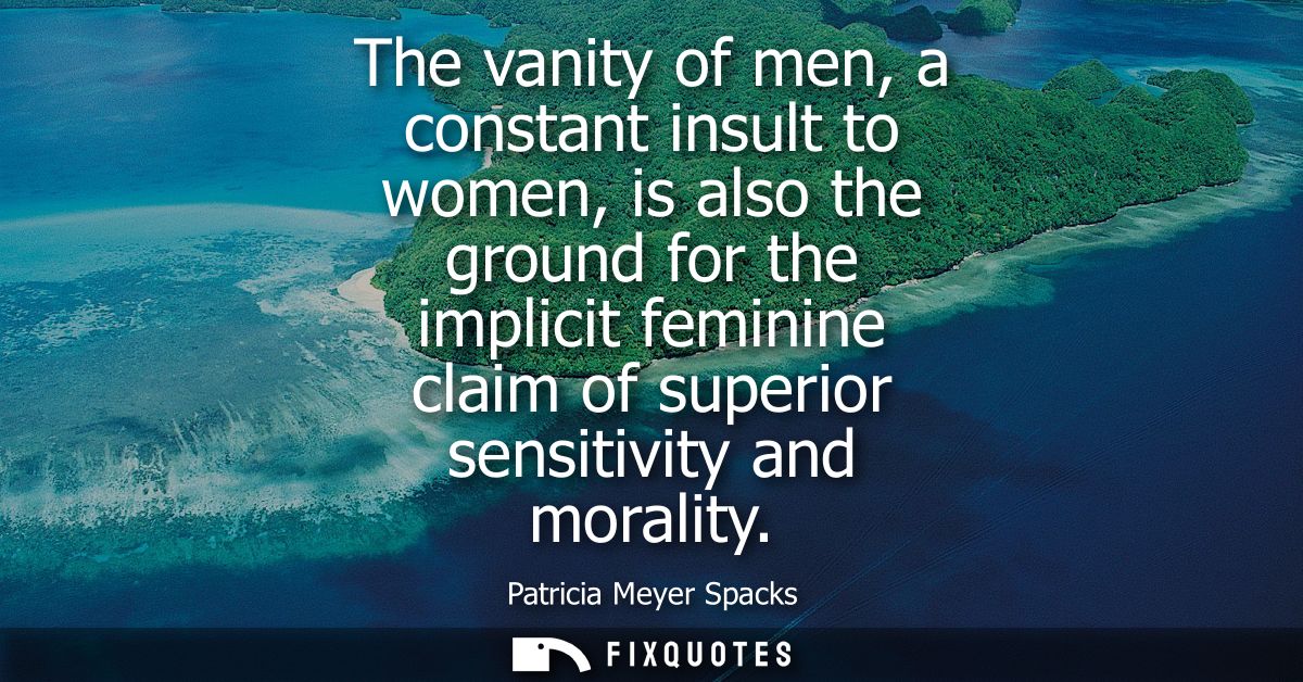 The vanity of men, a constant insult to women, is also the ground for the implicit feminine claim of superior sensitivit