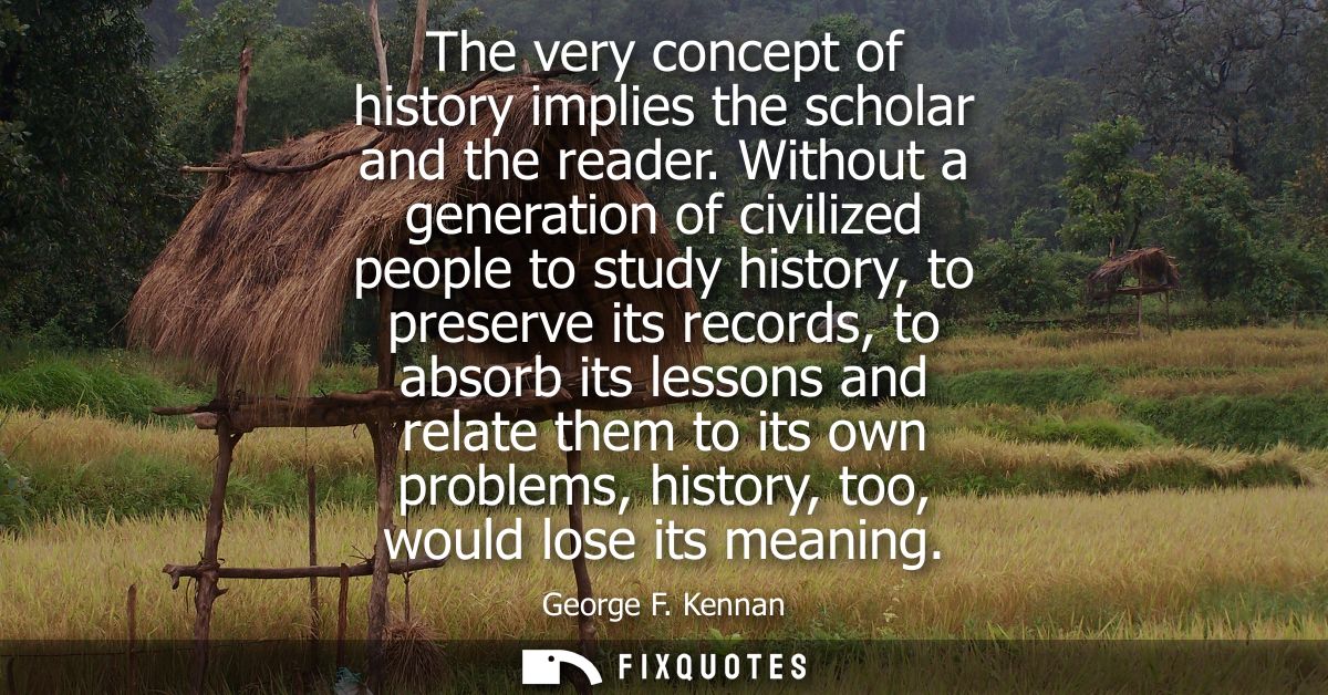 The very concept of history implies the scholar and the reader. Without a generation of civilized people to study histor