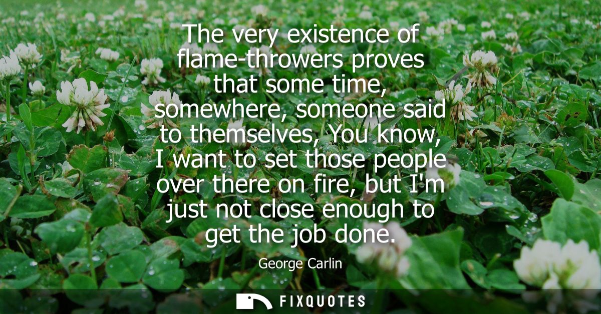 The very existence of flame-throwers proves that some time, somewhere, someone said to themselves, You know, I want to s
