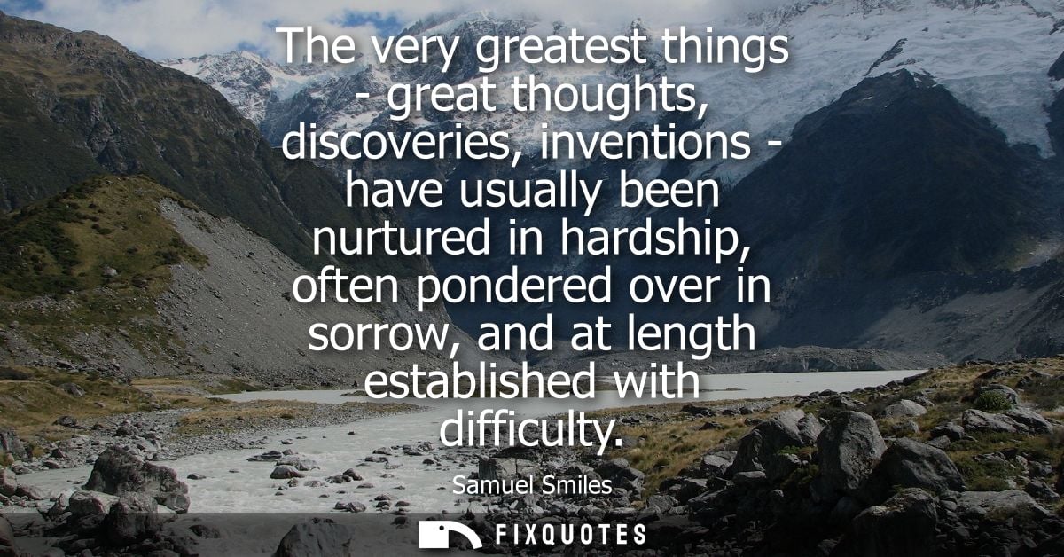 The very greatest things - great thoughts, discoveries, inventions - have usually been nurtured in hardship, often ponde