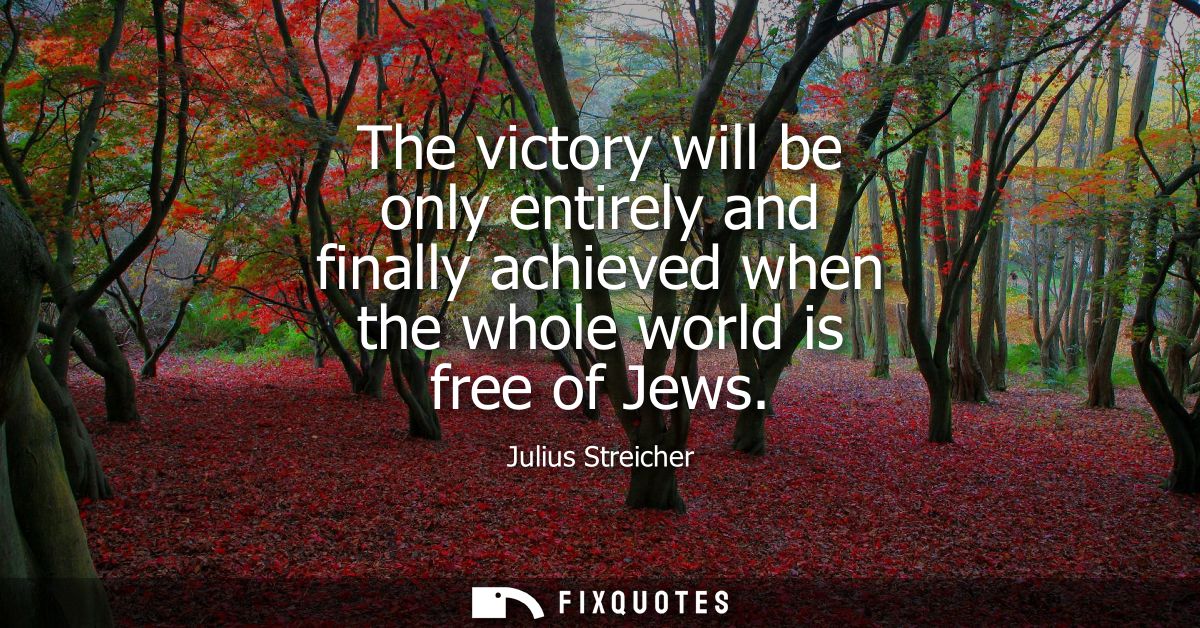 The victory will be only entirely and finally achieved when the whole world is free of Jews