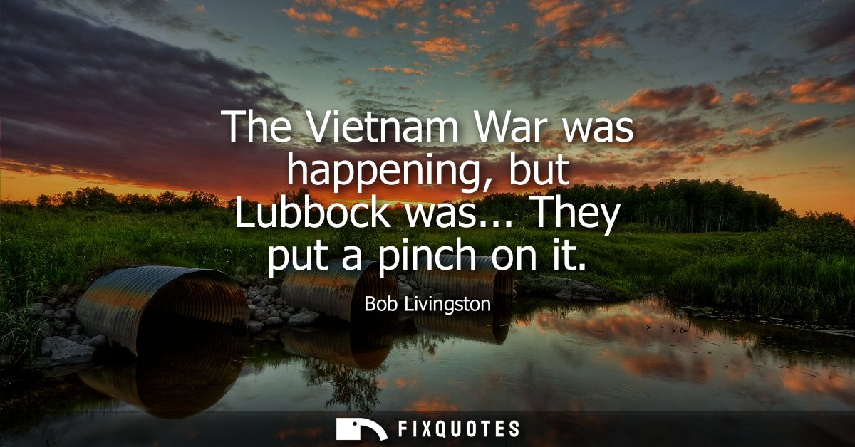 The Vietnam War was happening, but Lubbock was... They put a pinch on it