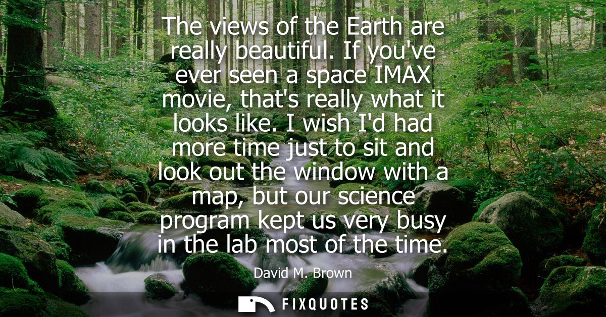 The views of the Earth are really beautiful. If youve ever seen a space IMAX movie, thats really what it looks like.