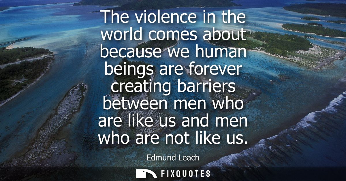 The violence in the world comes about because we human beings are forever creating barriers between men who are like us 