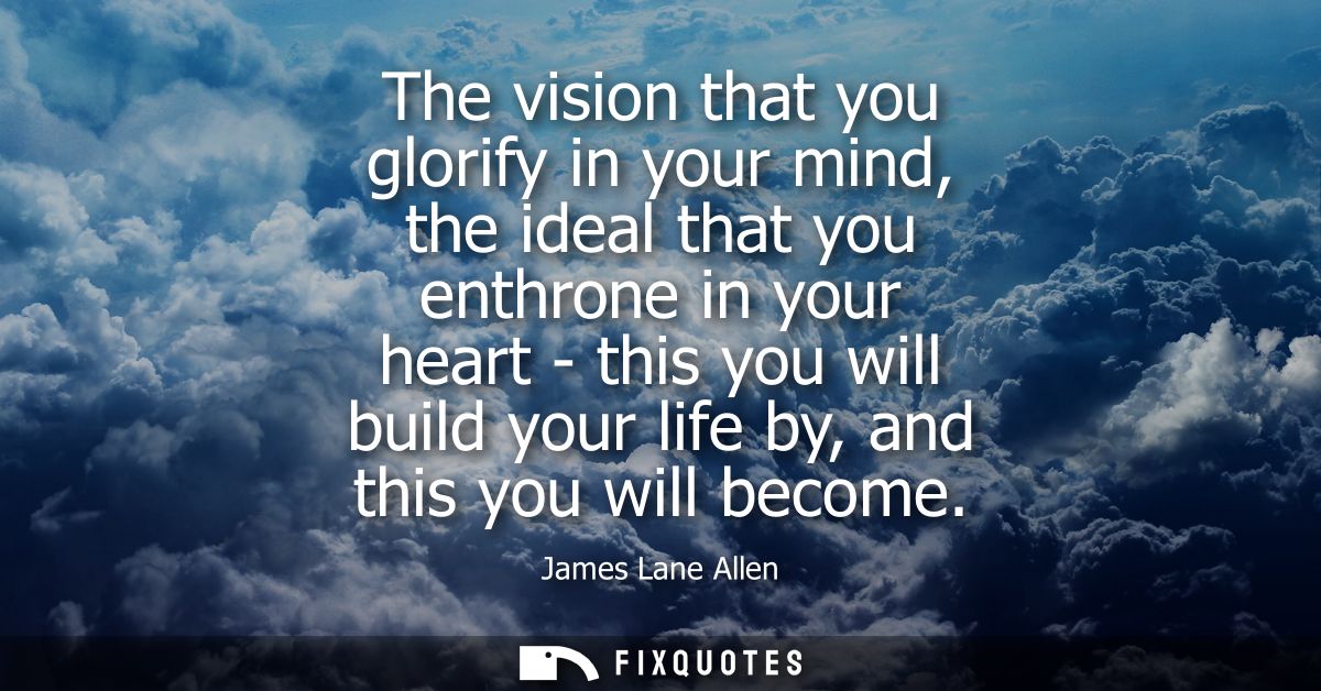 The vision that you glorify in your mind, the ideal that you enthrone in your heart - this you will build your life by, 