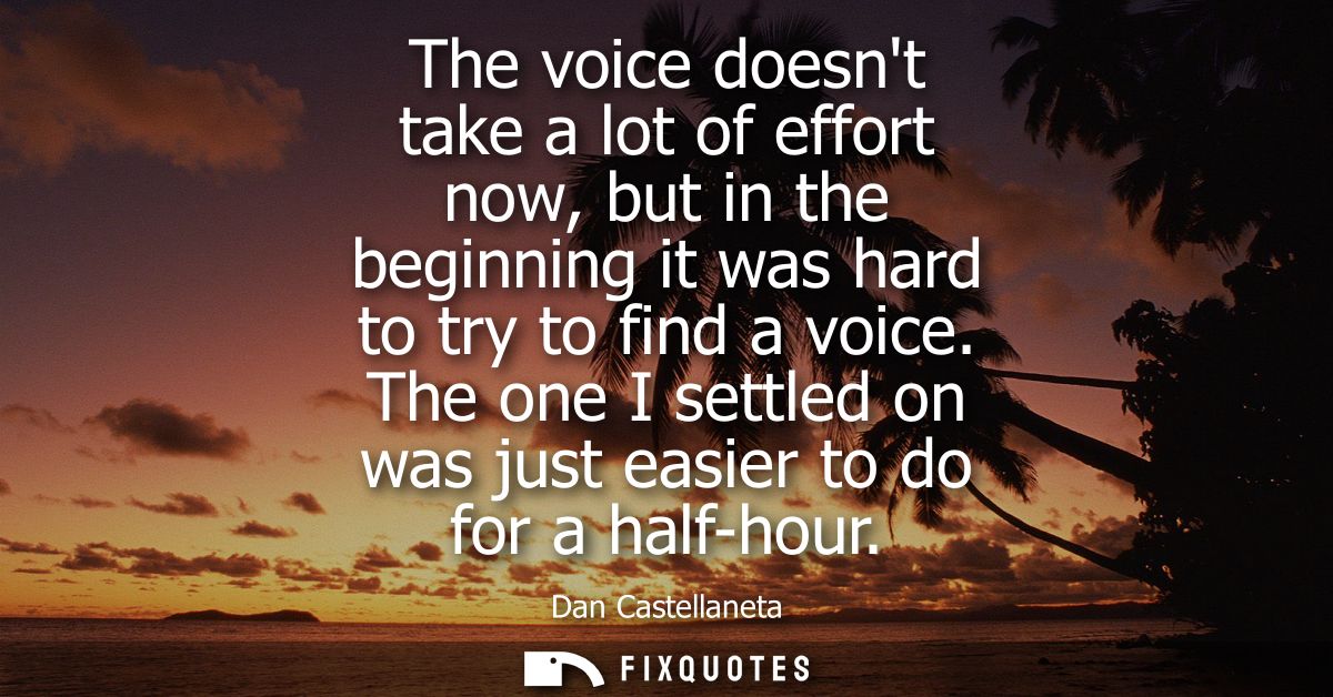 The voice doesnt take a lot of effort now, but in the beginning it was hard to try to find a voice. The one I settled on