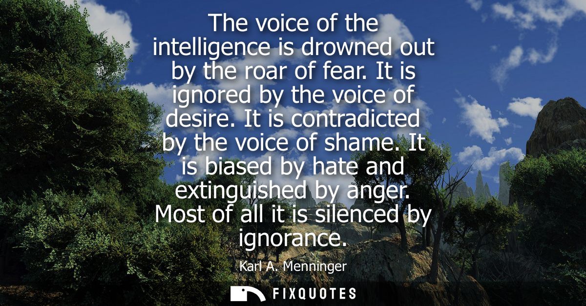 The voice of the intelligence is drowned out by the roar of fear. It is ignored by the voice of desire. It is contradict